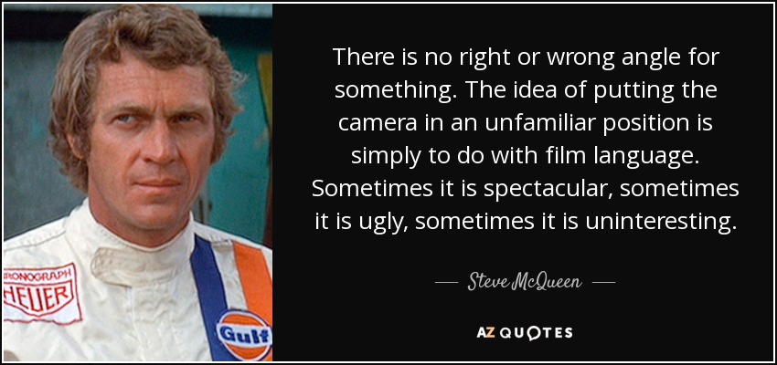 There is no right or wrong angle for something. The idea of putting the camera in an unfamiliar position is simply to do with film language. Sometimes it is spectacular, sometimes it is ugly, sometimes it is uninteresting. - Steve McQueen