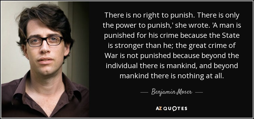 There is no right to punish. There is only the power to punish,' she wrote. 'A man is punished for his crime because the State is stronger than he; the great crime of War is not punished because beyond the individual there is mankind, and beyond mankind there is nothing at all. - Benjamin Moser