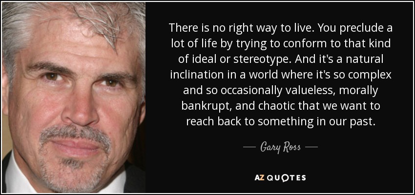 There is no right way to live. You preclude a lot of life by trying to conform to that kind of ideal or stereotype. And it's a natural inclination in a world where it's so complex and so occasionally valueless, morally bankrupt, and chaotic that we want to reach back to something in our past. - Gary Ross