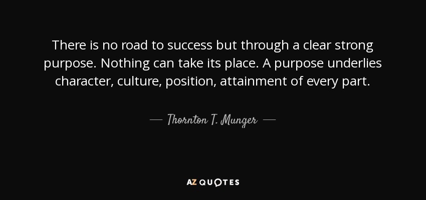 There is no road to success but through a clear strong purpose. Nothing can take its place. A purpose underlies character, culture, position, attainment of every part. - Thornton T. Munger