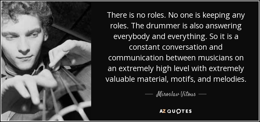 There is no roles. No one is keeping any roles. The drummer is also answering everybody and everything. So it is a constant conversation and communication between musicians on an extremely high level with extremely valuable material, motifs, and melodies. - Miroslav Vitous