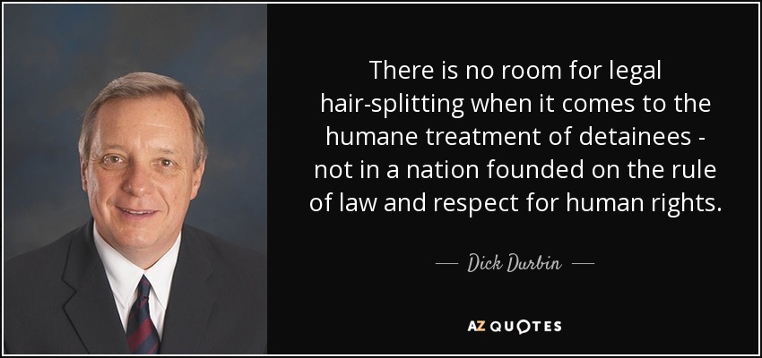 There is no room for legal hair-splitting when it comes to the humane treatment of detainees - not in a nation founded on the rule of law and respect for human rights. - Dick Durbin