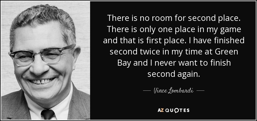 There is no room for second place. There is only one place in my game and that is first place. I have finished second twice in my time at Green Bay and I never want to finish second again. - Vince Lombardi