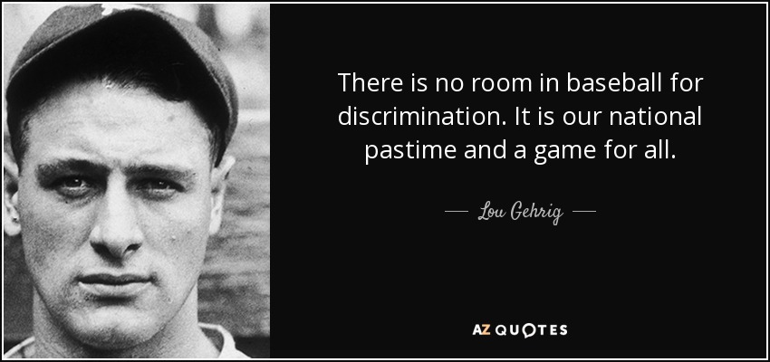 There is no room in baseball for discrimination. It is our national pastime and a game for all. - Lou Gehrig