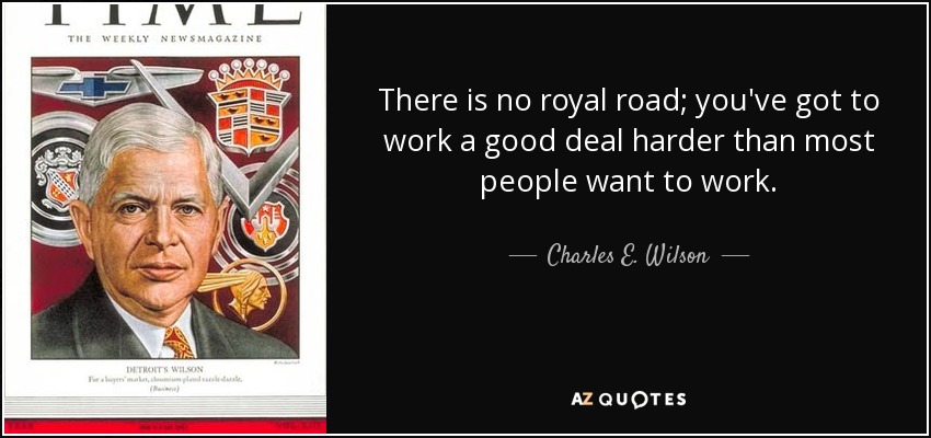 There is no royal road; you've got to work a good deal harder than most people want to work. - Charles E. Wilson