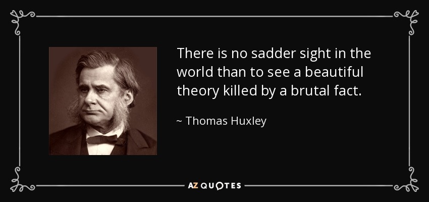 There is no sadder sight in the world than to see a beautiful theory killed by a brutal fact. - Thomas Huxley