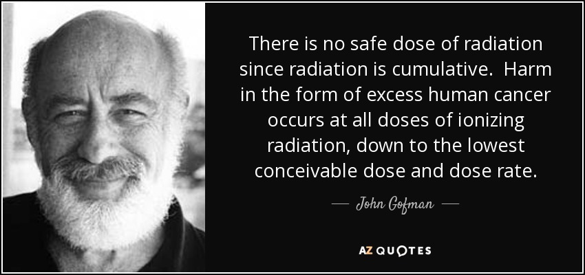There is no safe dose of radiation since radiation is cumulative. Harm in the form of excess human cancer occurs at all doses of ionizing radiation, down to the lowest conceivable dose and dose rate. - John Gofman