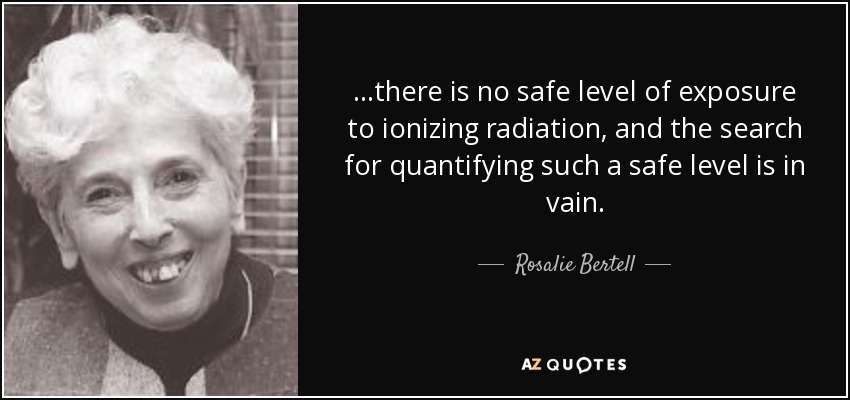 ...there is no safe level of exposure to ionizing radiation, and the search for quantifying such a safe level is in vain. - Rosalie Bertell