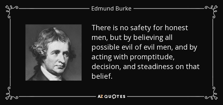 There is no safety for honest men, but by believing all possible evil of evil men, and by acting with promptitude, decision, and steadiness on that belief. - Edmund Burke