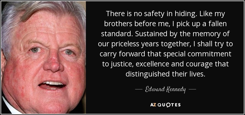 There is no safety in hiding. Like my brothers before me, I pick up a fallen standard. Sustained by the memory of our priceless years together, I shall try to carry forward that special commitment to justice, excellence and courage that distinguished their lives. - Edward Kennedy