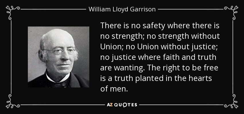 There is no safety where there is no strength; no strength without Union; no Union without justice; no justice where faith and truth are wanting. The right to be free is a truth planted in the hearts of men. - William Lloyd Garrison