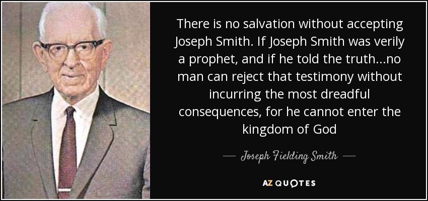 There is no salvation without accepting Joseph Smith. If Joseph Smith was verily a prophet, and if he told the truth...no man can reject that testimony without incurring the most dreadful consequences, for he cannot enter the kingdom of God - Joseph Fielding Smith
