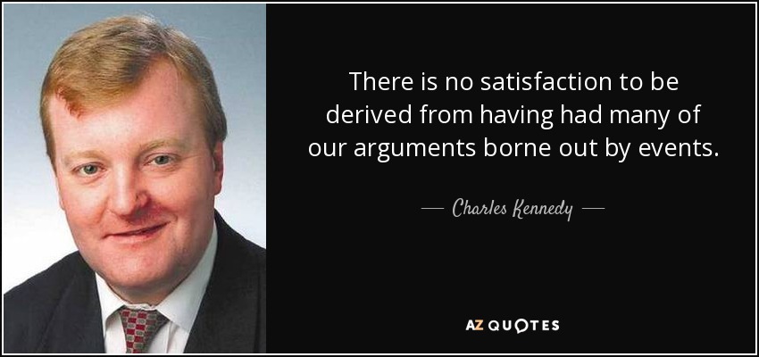 There is no satisfaction to be derived from having had many of our arguments borne out by events. - Charles Kennedy