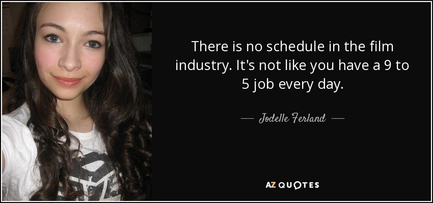 There is no schedule in the film industry. It's not like you have a 9 to 5 job every day. - Jodelle Ferland