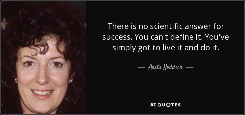 There is no scientific answer for success. You can't define it. You've simply got to live it and do it. - Anita Roddick