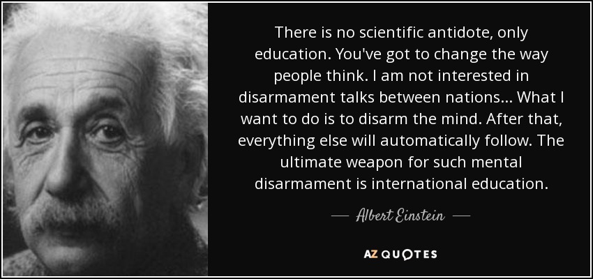 There is no scientific antidote, only education. You've got to change the way people think. I am not interested in disarmament talks between nations . . . What I want to do is to disarm the mind. After that, everything else will automatically follow. The ultimate weapon for such mental disarmament is international education. - Albert Einstein