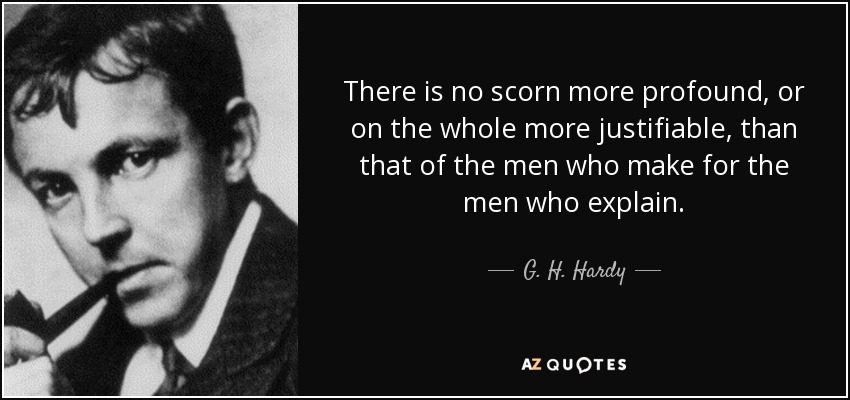 There is no scorn more profound, or on the whole more justifiable, than that of the men who make for the men who explain. - G. H. Hardy