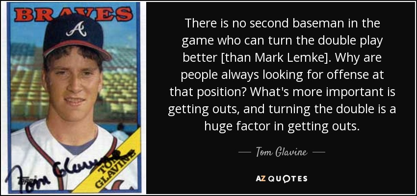 There is no second baseman in the game who can turn the double play better [than Mark Lemke]. Why are people always looking for offense at that position? What's more important is getting outs, and turning the double is a huge factor in getting outs. - Tom Glavine