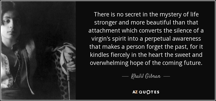 There is no secret in the mystery of life stronger and more beautiful than that attachment which converts the silence of a virgin's spirit into a perpetual awareness that makes a person forget the past, for it kindles fiercely in the heart the sweet and overwhelming hope of the coming future. - Khalil Gibran