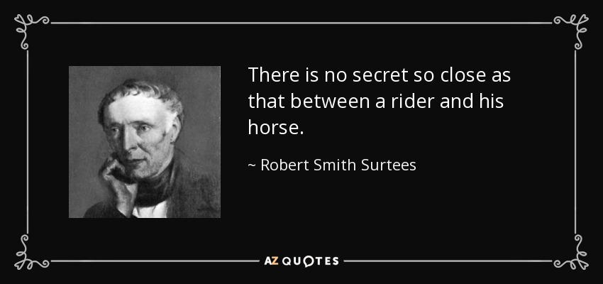 There is no secret so close as that between a rider and his horse. - Robert Smith Surtees