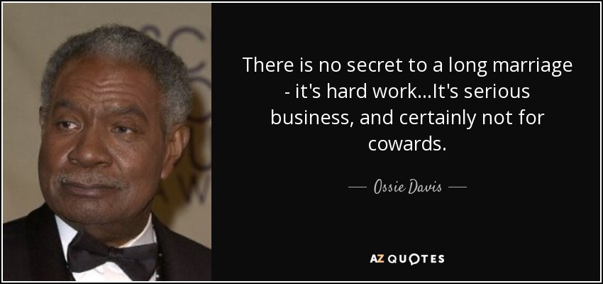 There is no secret to a long marriage - it's hard work...It's serious business, and certainly not for cowards. - Ossie Davis