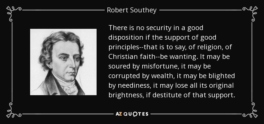 There is no security in a good disposition if the support of good principles--that is to say, of religion, of Christian faith--be wanting. It may be soured by misfortune, it may be corrupted by wealth, it may be blighted by neediness, it may lose all its original brightness, if destitute of that support. - Robert Southey