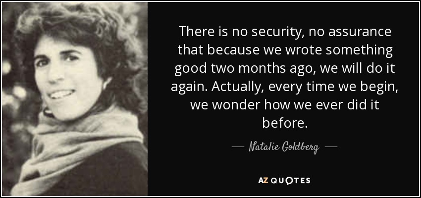There is no security, no assurance that because we wrote something good two months ago, we will do it again. Actually, every time we begin, we wonder how we ever did it before. - Natalie Goldberg