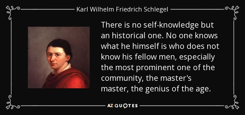 There is no self-knowledge but an historical one. No one knows what he himself is who does not know his fellow men, especially the most prominent one of the community, the master's master, the genius of the age. - Karl Wilhelm Friedrich Schlegel