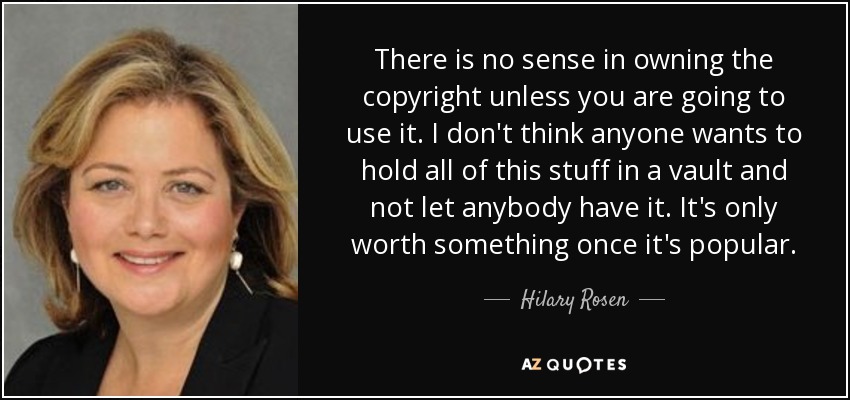 There is no sense in owning the copyright unless you are going to use it. I don't think anyone wants to hold all of this stuff in a vault and not let anybody have it. It's only worth something once it's popular. - Hilary Rosen
