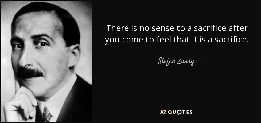 There is no sense to a sacrifice after you come to feel that it is a sacrifice. - Stefan Zweig