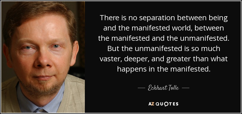 There is no separation between being and the manifested world, between the manifested and the unmanifested. But the unmanifested is so much vaster, deeper, and greater than what happens in the manifested. - Eckhart Tolle