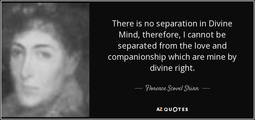 There is no separation in Divine Mind, therefore, I cannot be separated from the love and companionship which are mine by divine right. - Florence Scovel Shinn