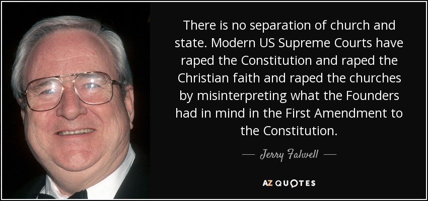 There is no separation of church and state. Modern US Supreme Courts have raped the Constitution and raped the Christian faith and raped the churches by misinterpreting what the Founders had in mind in the First Amendment to the Constitution. - Jerry Falwell