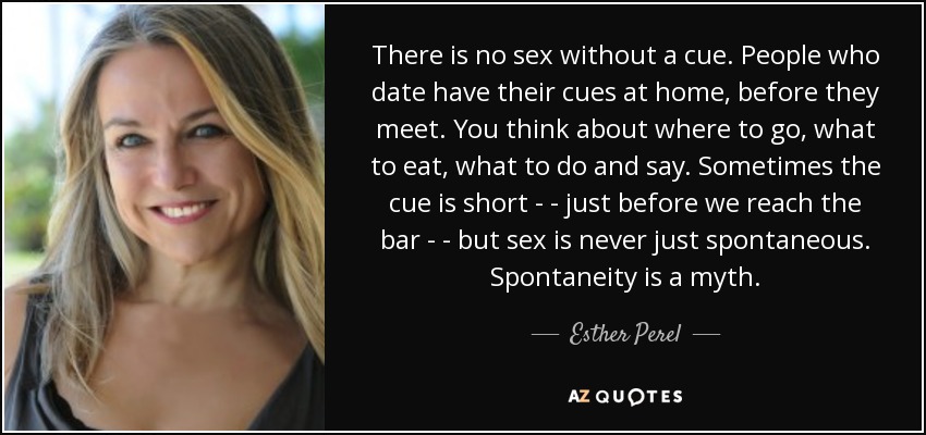 There is no sex without a cue. People who date have their cues at home, before they meet. You think about where to go, what to eat, what to do and say. Sometimes the cue is short - - just before we reach the bar - - but sex is never just spontaneous. Spontaneity is a myth. - Esther Perel