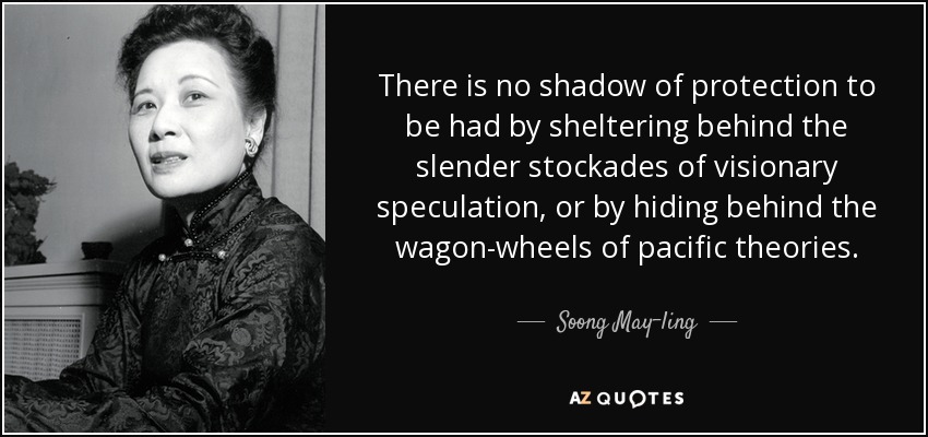 There is no shadow of protection to be had by sheltering behind the slender stockades of visionary speculation, or by hiding behind the wagon-wheels of pacific theories. - Soong May-ling