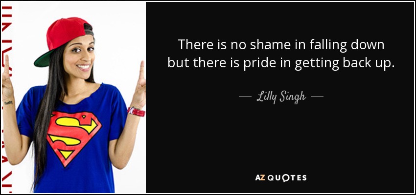 There is no shame in falling down but there is pride in getting back up. - Lilly Singh