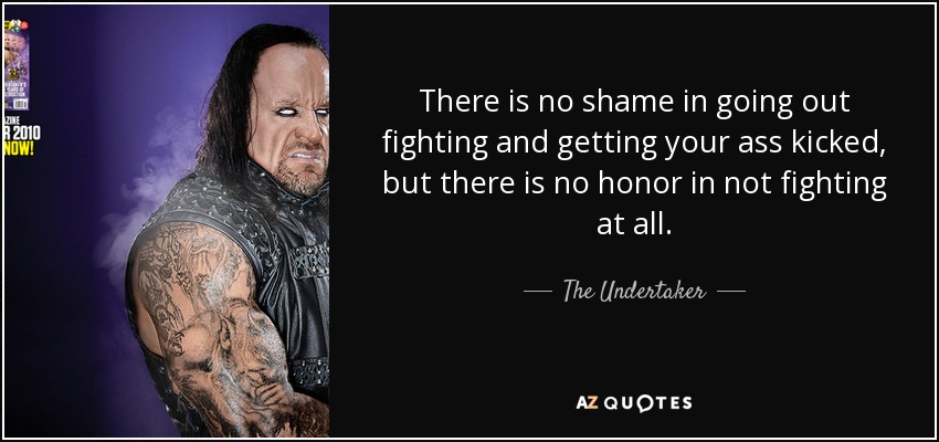 There is no shame in going out fighting and getting your ass kicked, but there is no honor in not fighting at all. - The Undertaker