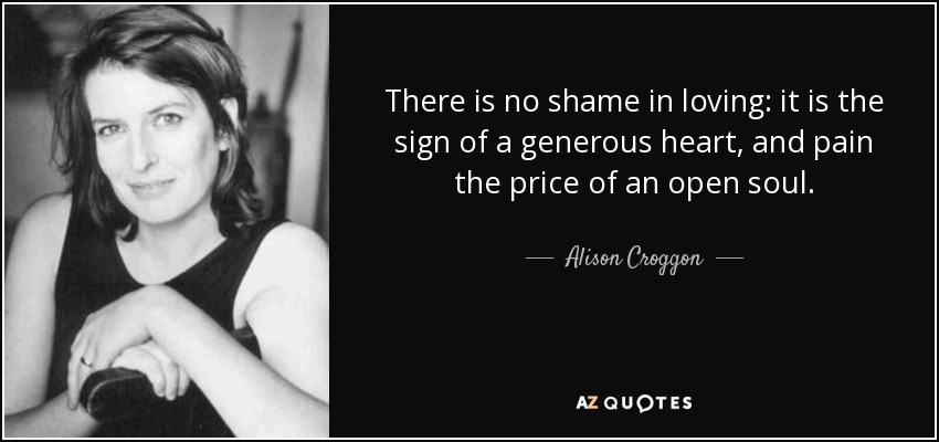 There is no shame in loving: it is the sign of a generous heart, and pain the price of an open soul. - Alison Croggon