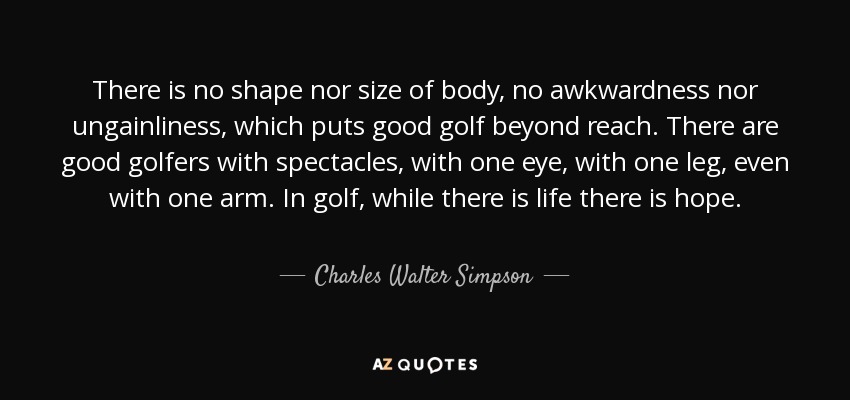 There is no shape nor size of body, no awkwardness nor ungainliness, which puts good golf beyond reach. There are good golfers with spectacles, with one eye, with one leg, even with one arm. In golf, while there is life there is hope. - Charles Walter Simpson