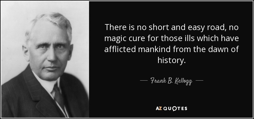 There is no short and easy road, no magic cure for those ills which have afflicted mankind from the dawn of history. - Frank B. Kellogg