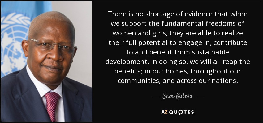 There is no shortage of evidence that when we support the fundamental freedoms of women and girls, they are able to realize their full potential to engage in, contribute to and benefit from sustainable development. In doing so, we will all reap the benefits; in our homes, throughout our communities, and across our nations. - Sam Kutesa