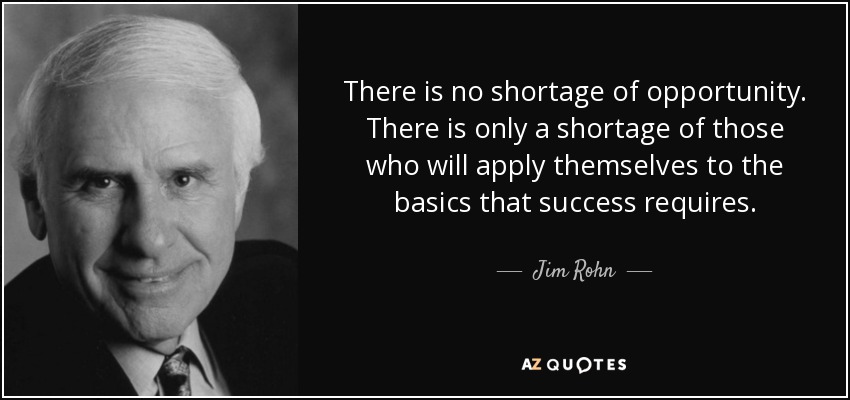 There is no shortage of opportunity. There is only a shortage of those who will apply themselves to the basics that success requires. - Jim Rohn