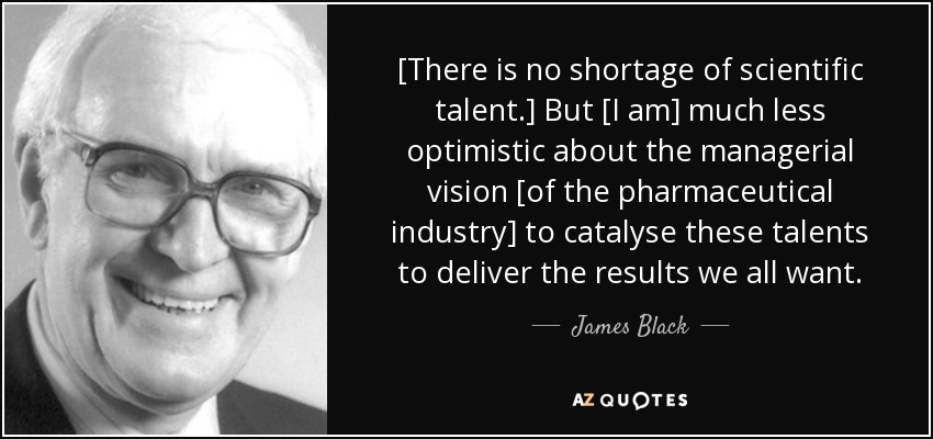 [There is no shortage of scientific talent.] But [I am] much less optimistic about the managerial vision [of the pharmaceutical industry] to catalyse these talents to deliver the results we all want. - James Black