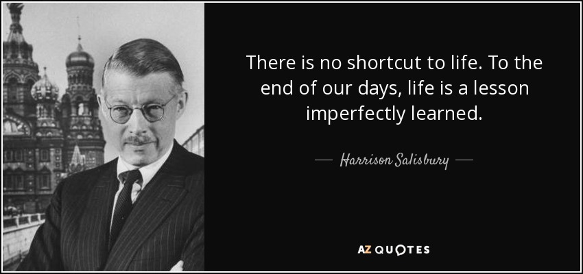 There is no shortcut to life. To the end of our days, life is a lesson imperfectly learned. - Harrison Salisbury