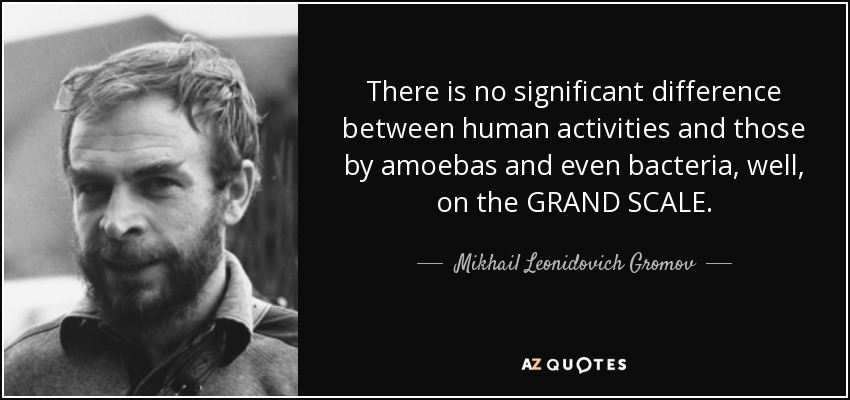 There is no significant difference between human activities and those by amoebas and even bacteria, well, on the GRAND SCALE. - Mikhail Leonidovich Gromov