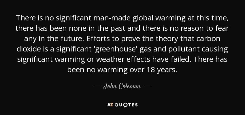 There is no significant man-made global warming at this time, there has been none in the past and there is no reason to fear any in the future. Efforts to prove the theory that carbon dioxide is a significant 'greenhouse' gas and pollutant causing significant warming or weather effects have failed. There has been no warming over 18 years. - John Coleman