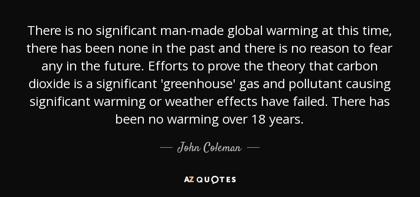 There is no significant man-made global warming at this time, there has been none in the past and there is no reason to fear any in the future. Efforts to prove the theory that carbon dioxide is a significant 'greenhouse' gas and pollutant causing significant warming or weather effects have failed. There has been no warming over 18 years. - John Coleman