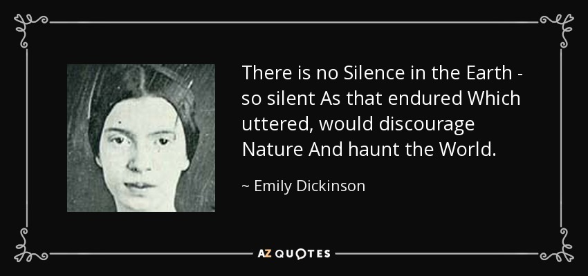 There is no Silence in the Earth - so silent As that endured Which uttered, would discourage Nature And haunt the World. - Emily Dickinson