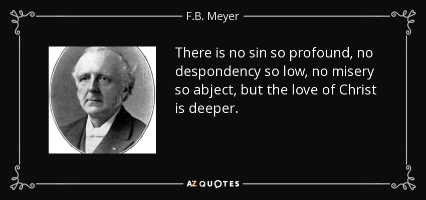 There is no sin so profound, no despondency so low, no misery so abject, but the love of Christ is deeper. - F.B. Meyer