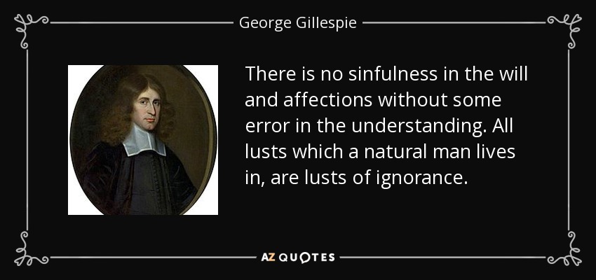 There is no sinfulness in the will and affections without some error in the understanding. All lusts which a natural man lives in, are lusts of ignorance. - George Gillespie